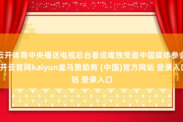 云开体育中央播送电视总台看成唯独受邀中国媒体参会-开云官网kaiyun皇马赞助商 (中国)官方网站 登录入口