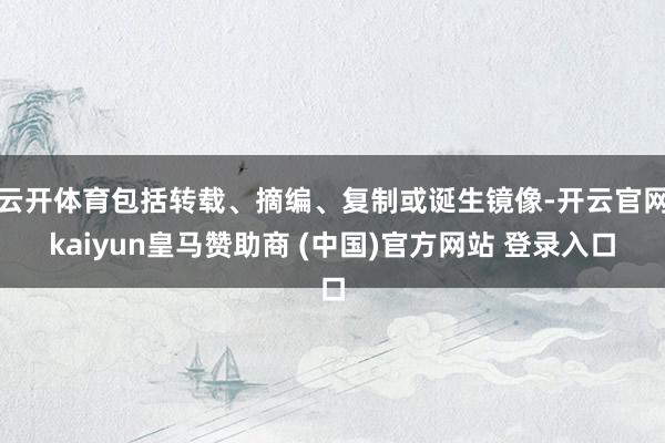 云开体育包括转载、摘编、复制或诞生镜像-开云官网kaiyun皇马赞助商 (中国)官方网站 登录入口