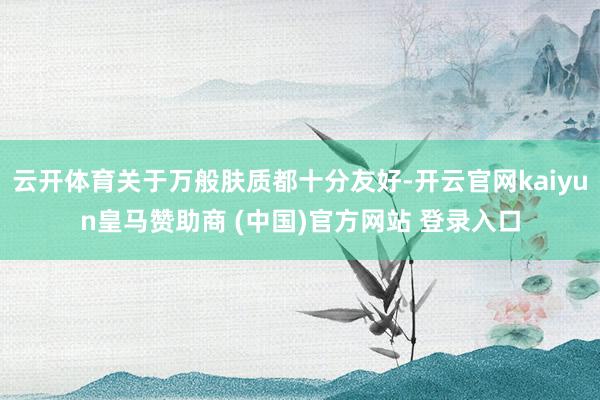 云开体育关于万般肤质都十分友好-开云官网kaiyun皇马赞助商 (中国)官方网站 登录入口