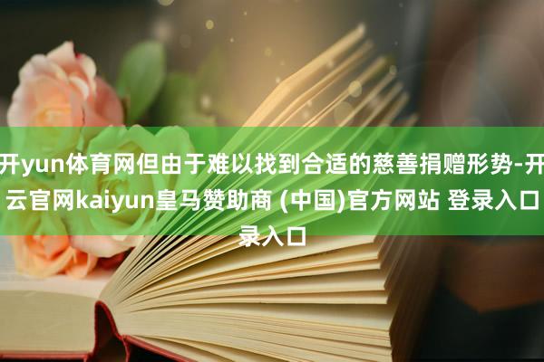 开yun体育网但由于难以找到合适的慈善捐赠形势-开云官网kaiyun皇马赞助商 (中国)官方网站 登录入口
