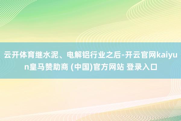 云开体育继水泥、电解铝行业之后-开云官网kaiyun皇马赞助商 (中国)官方网站 登录入口