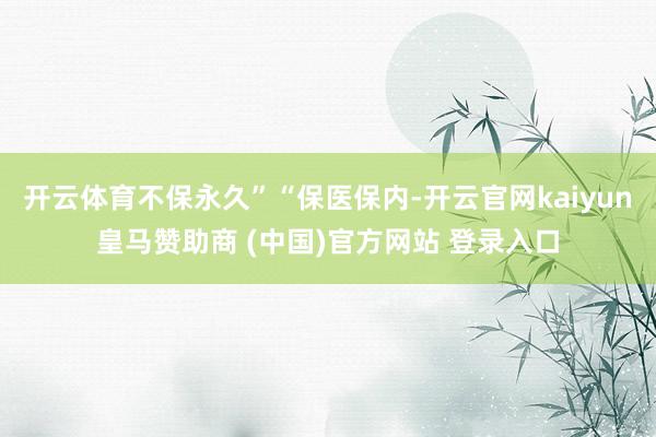 开云体育不保永久”“保医保内-开云官网kaiyun皇马赞助商 (中国)官方网站 登录入口