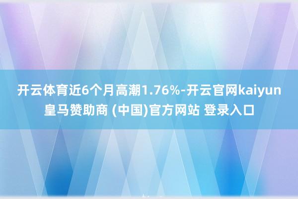 开云体育近6个月高潮1.76%-开云官网kaiyun皇马赞助商 (中国)官方网站 登录入口