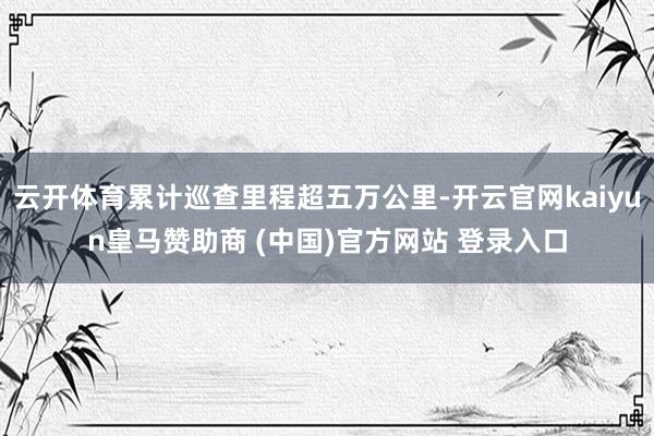 云开体育累计巡查里程超五万公里-开云官网kaiyun皇马赞助商 (中国)官方网站 登录入口