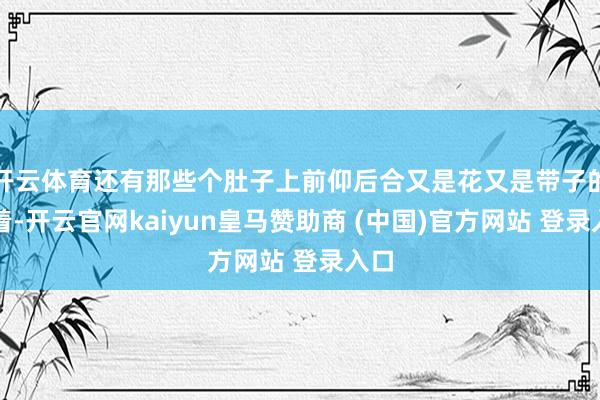 开云体育还有那些个肚子上前仰后合又是花又是带子的穿着-开云官网kaiyun皇马赞助商 (中国)官方网站 登录入口