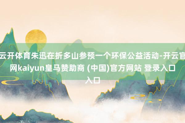 云开体育朱迅在折多山参预一个环保公益活动-开云官网kaiyun皇马赞助商 (中国)官方网站 登录入口