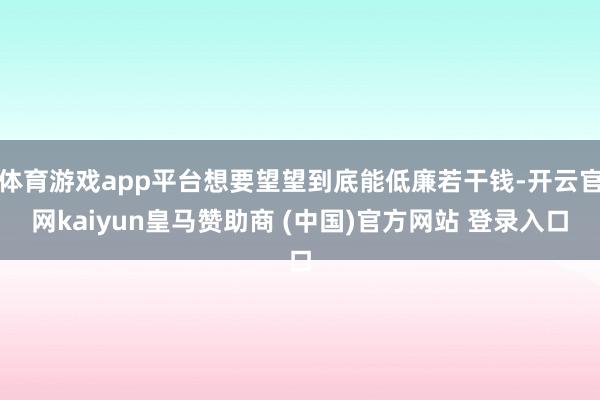 体育游戏app平台想要望望到底能低廉若干钱-开云官网kaiyun皇马赞助商 (中国)官方网站 登录入口