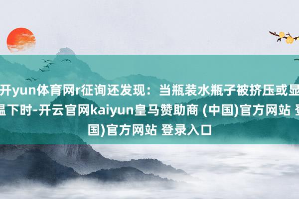 开yun体育网r征询还发现：当瓶装水瓶子被挤压或显现在高温下时-开云官网kaiyun皇马赞助商 (中国)官方网站 登录入口