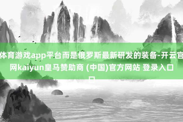 体育游戏app平台而是俄罗斯最新研发的装备-开云官网kaiyun皇马赞助商 (中国)官方网站 登录入口