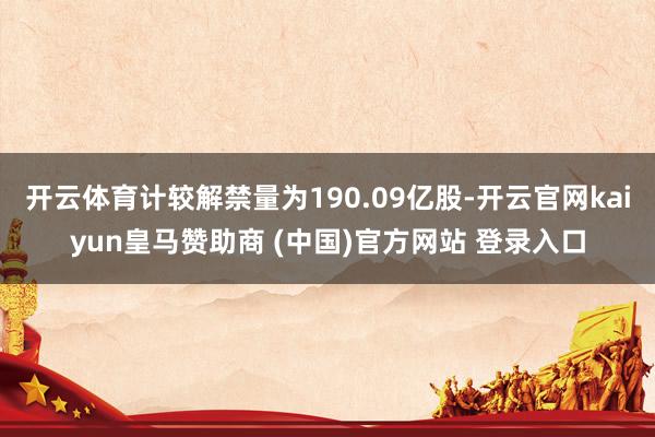 开云体育计较解禁量为190.09亿股-开云官网kaiyun皇马赞助商 (中国)官方网站 登录入口
