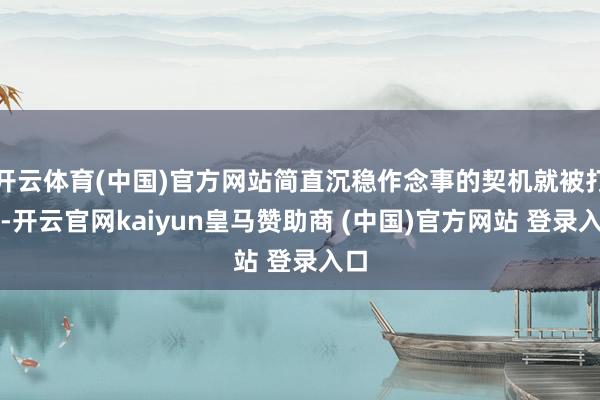 开云体育(中国)官方网站简直沉稳作念事的契机就被打折-开云官网kaiyun皇马赞助商 (中国)官方网站 登录入口