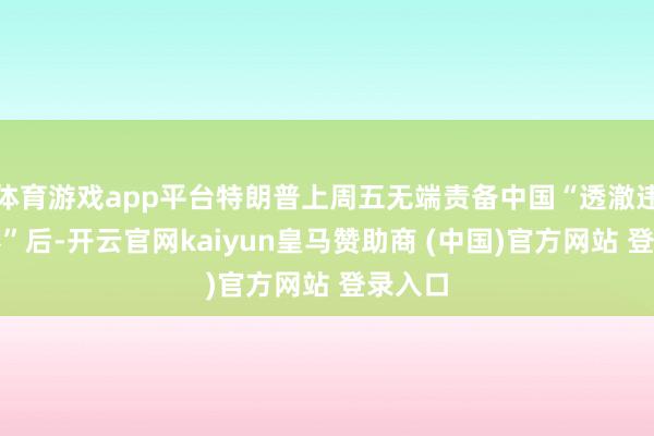 体育游戏app平台特朗普上周五无端责备中国“透澈违背左券”后-开云官网kaiyun皇马赞助商 (中国)官方网站 登录入口