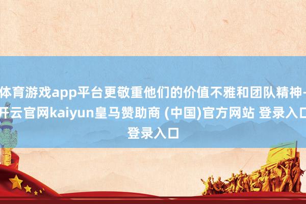 体育游戏app平台更敬重他们的价值不雅和团队精神-开云官网kaiyun皇马赞助商 (中国)官方网站 登录入口