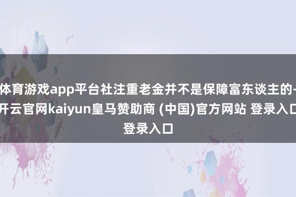 体育游戏app平台社注重老金并不是保障富东谈主的-开云官网kaiyun皇马赞助商 (中国)官方网站 登录入口