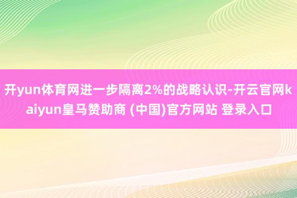 开yun体育网进一步隔离2%的战略认识-开云官网kaiyun皇马赞助商 (中国)官方网站 登录入口