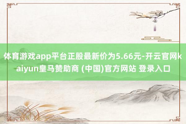 体育游戏app平台正股最新价为5.66元-开云官网kaiyun皇马赞助商 (中国)官方网站 登录入口