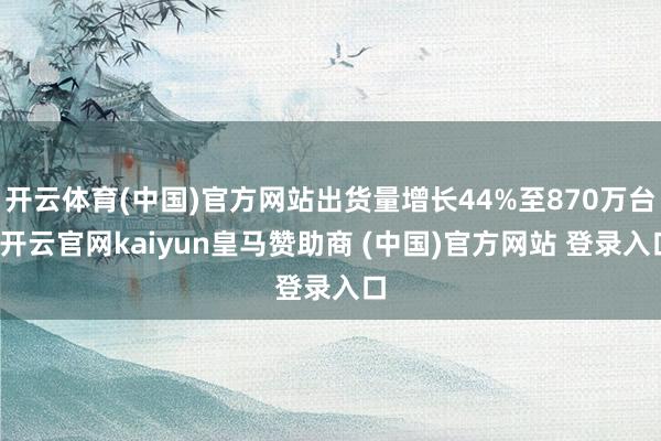 开云体育(中国)官方网站出货量增长44%至870万台-开云官网kaiyun皇马赞助商 (中国)官方网站 登录入口