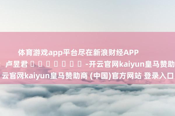 体育游戏app平台尽在新浪财经APP            						牵扯裁剪：卢昱君 							-开云官网kaiyun皇马赞助商 (中国)官方网站 登录入口