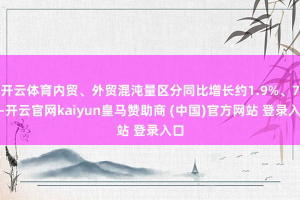开云体育内贸、外贸混沌量区分同比增长约1.9%、7%-开云官网kaiyun皇马赞助商 (中国)官方网站 登录入口
