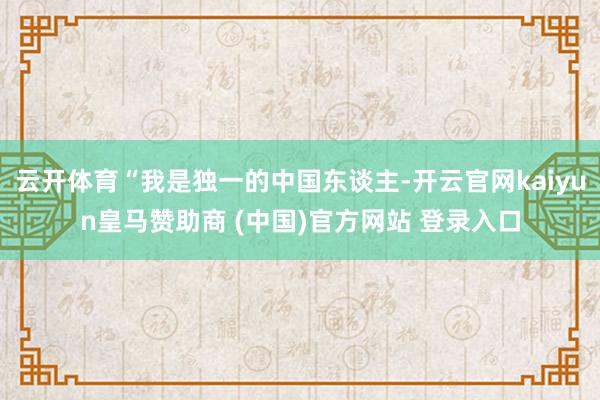 云开体育“我是独一的中国东谈主-开云官网kaiyun皇马赞助商 (中国)官方网站 登录入口
