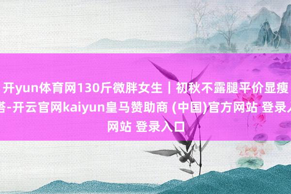 开yun体育网130斤微胖女生｜初秋不露腿平价显瘦穿搭-开云官网kaiyun皇马赞助商 (中国)官方网站 登录入口