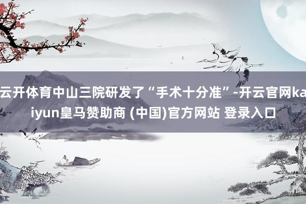云开体育中山三院研发了“手术十分准”-开云官网kaiyun皇马赞助商 (中国)官方网站 登录入口
