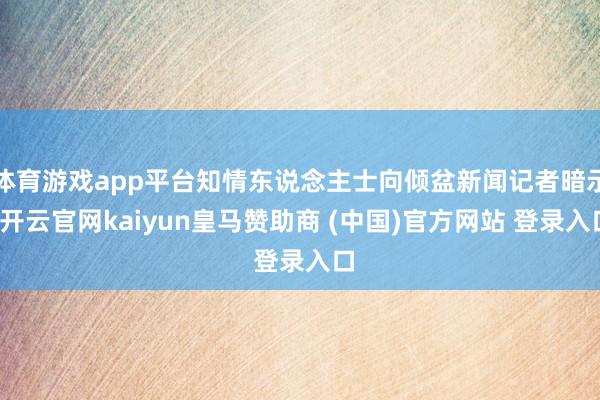 体育游戏app平台知情东说念主士向倾盆新闻记者暗示-开云官网kaiyun皇马赞助商 (中国)官方网站 登录入口
