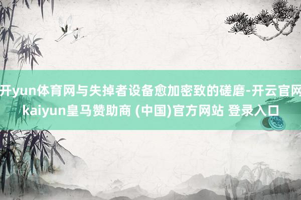 开yun体育网与失掉者设备愈加密致的磋磨-开云官网kaiyun皇马赞助商 (中国)官方网站 登录入口