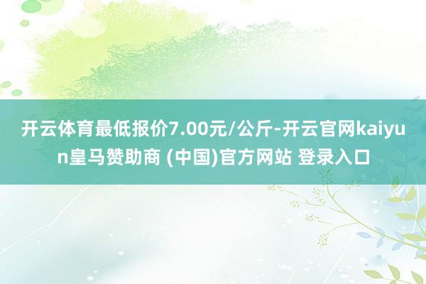 开云体育最低报价7.00元/公斤-开云官网kaiyun皇马赞助商 (中国)官方网站 登录入口
