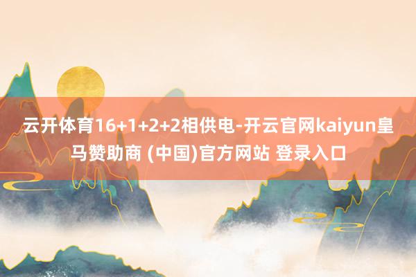 云开体育16+1+2+2相供电-开云官网kaiyun皇马赞助商 (中国)官方网站 登录入口