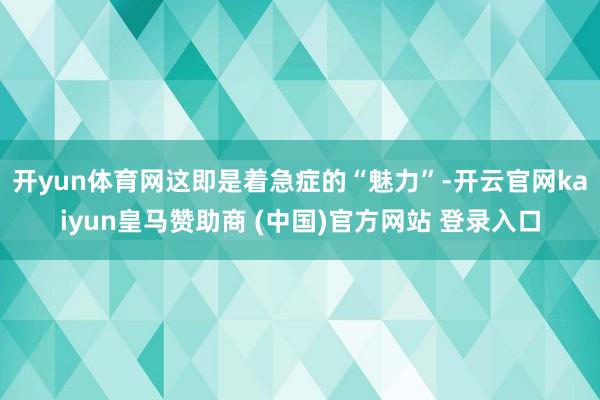 开yun体育网这即是着急症的“魅力”-开云官网kaiyun皇马赞助商 (中国)官方网站 登录入口