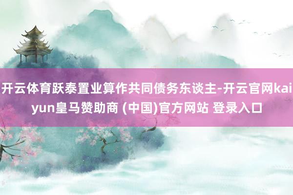 开云体育跃泰置业算作共同债务东谈主-开云官网kaiyun皇马赞助商 (中国)官方网站 登录入口