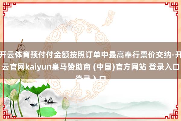 开云体育预付付金额按照订单中最高奉行票价交纳-开云官网kaiyun皇马赞助商 (中国)官方网站 登录入口