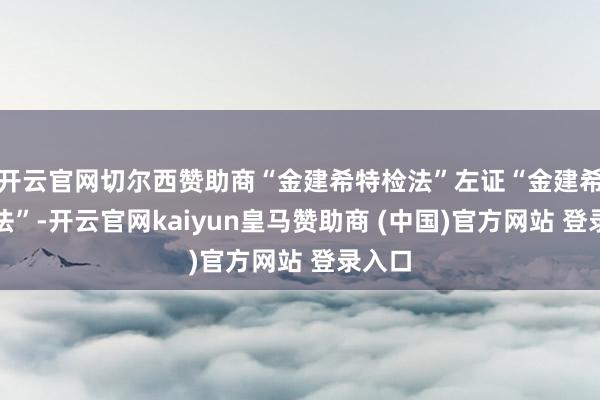 开云官网切尔西赞助商“金建希特检法”左证“金建希特检法”-开云官网kaiyun皇马赞助商 (中国)官方网站 登录入口