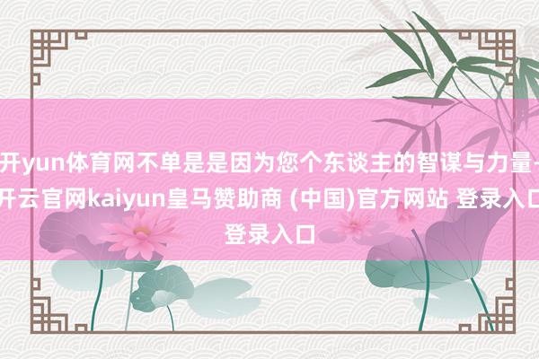 开yun体育网不单是是因为您个东谈主的智谋与力量-开云官网kaiyun皇马赞助商 (中国)官方网站 登录入口