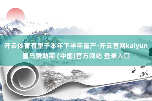 开云体育有望于本年下半年量产-开云官网kaiyun皇马赞助商 (中国)官方网站 登录入口