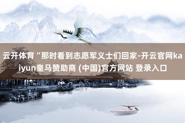 云开体育　　“那时看到志愿军义士们回家-开云官网kaiyun皇马赞助商 (中国)官方网站 登录入口