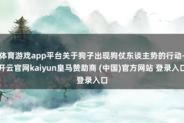 体育游戏app平台关于狗子出现狗仗东谈主势的行动-开云官网kaiyun皇马赞助商 (中国)官方网站 登录入口
