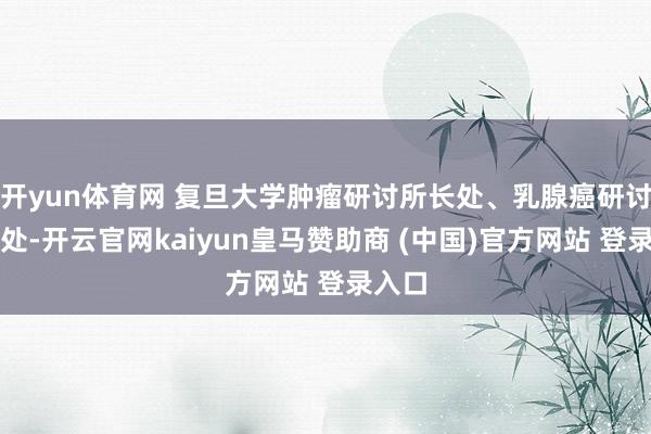 开yun体育网 复旦大学肿瘤研讨所长处、乳腺癌研讨所长处-开云官网kaiyun皇马赞助商 (中国)官方网站 登录入口