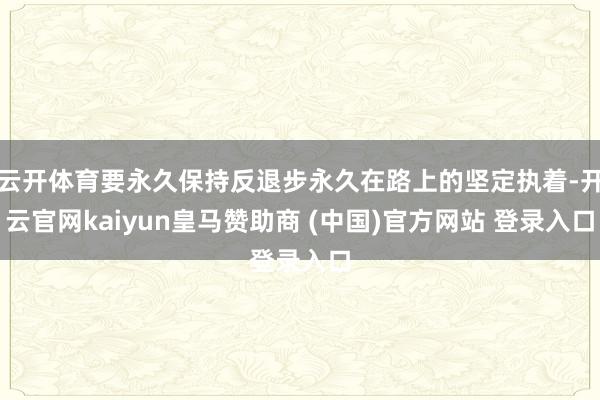 云开体育要永久保持反退步永久在路上的坚定执着-开云官网kaiyun皇马赞助商 (中国)官方网站 登录入口