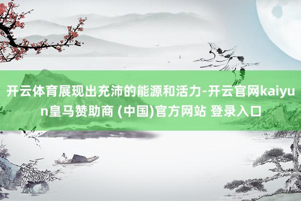 开云体育展现出充沛的能源和活力-开云官网kaiyun皇马赞助商 (中国)官方网站 登录入口