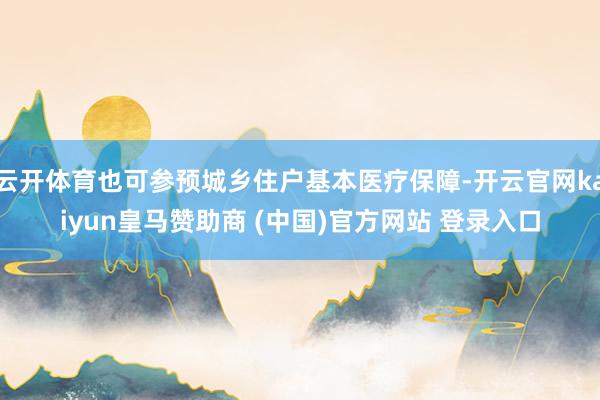 云开体育也可参预城乡住户基本医疗保障-开云官网kaiyun皇马赞助商 (中国)官方网站 登录入口