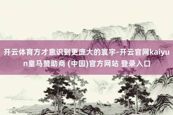 开云体育方才意识到更庞大的寰宇-开云官网kaiyun皇马赞助商 (中国)官方网站 登录入口