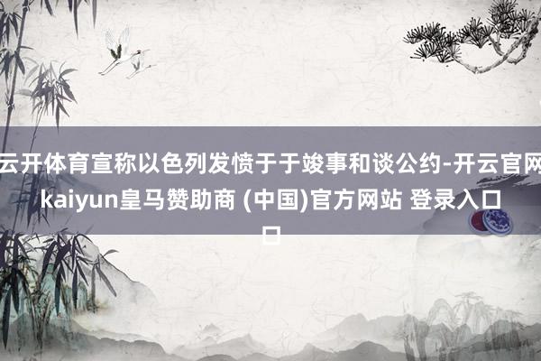 云开体育宣称以色列发愤于于竣事和谈公约-开云官网kaiyun皇马赞助商 (中国)官方网站 登录入口