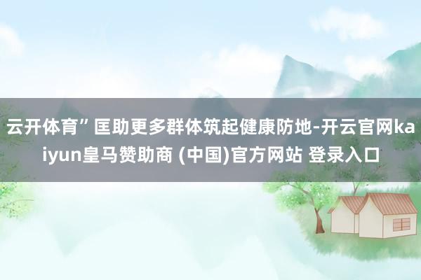 云开体育”　　匡助更多群体筑起健康防地-开云官网kaiyun皇马赞助商 (中国)官方网站 登录入口