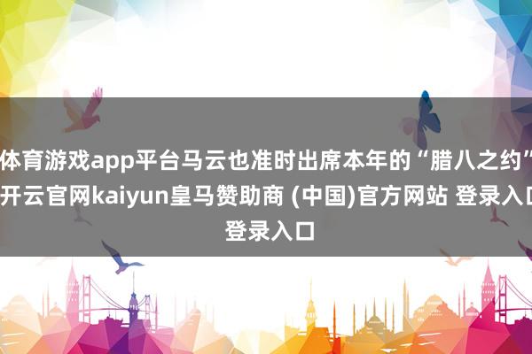 体育游戏app平台马云也准时出席本年的“腊八之约”-开云官网kaiyun皇马赞助商 (中国)官方网站 登录入口