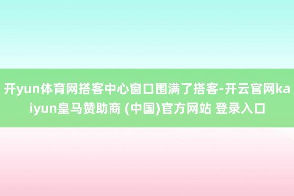开yun体育网搭客中心窗口围满了搭客-开云官网kaiyun皇马赞助商 (中国)官方网站 登录入口