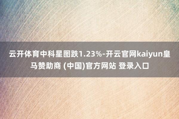 云开体育中科星图跌1.23%-开云官网kaiyun皇马赞助商 (中国)官方网站 登录入口