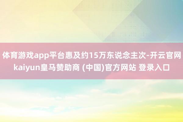 体育游戏app平台惠及约15万东说念主次-开云官网kaiyun皇马赞助商 (中国)官方网站 登录入口