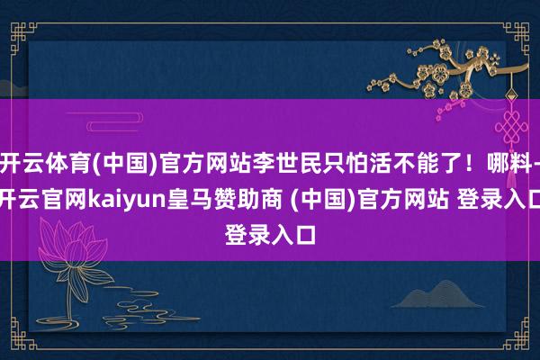 开云体育(中国)官方网站李世民只怕活不能了！哪料-开云官网kaiyun皇马赞助商 (中国)官方网站 登录入口